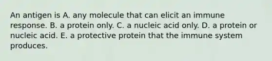 An antigen is A. any molecule that can elicit an immune response. B. a protein only. C. a nucleic acid only. D. a protein or nucleic acid. E. a protective protein that the immune system produces.