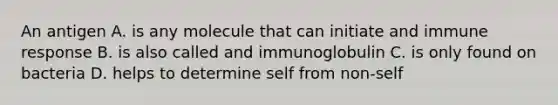 An antigen A. is any molecule that can initiate and immune response B. is also called and immunoglobulin C. is only found on bacteria D. helps to determine self from non-self