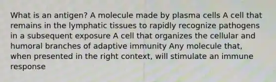 What is an antigen? A molecule made by plasma cells A cell that remains in the lymphatic tissues to rapidly recognize pathogens in a subsequent exposure A cell that organizes the cellular and humoral branches of adaptive immunity Any molecule that, when presented in the right context, will stimulate an immune response