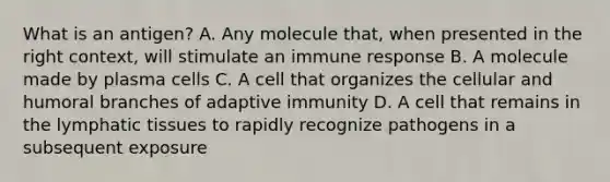 What is an antigen? A. Any molecule that, when presented in the right context, will stimulate an immune response B. A molecule made by plasma cells C. A cell that organizes the cellular and humoral branches of adaptive immunity D. A cell that remains in the lymphatic tissues to rapidly recognize pathogens in a subsequent exposure