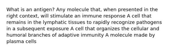 What is an antigen? Any molecule that, when presented in the right context, will stimulate an immune response A cell that remains in the lymphatic tissues to rapidly recognize pathogens in a subsequent exposure A cell that organizes the cellular and humoral branches of adaptive immunity A molecule made by plasma cells