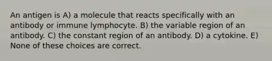 An antigen is A) a molecule that reacts specifically with an antibody or immune lymphocyte. B) the variable region of an antibody. C) the constant region of an antibody. D) a cytokine. E) None of these choices are correct.