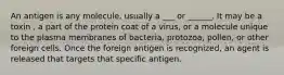 An antigen is any molecule, usually a ___ or ______. It may be a toxin , a part of the protein coat of a virus, or a molecule unique to the plasma membranes of bacteria, protozoa, pollen, or other foreign cells. Once the foreign antigen is recognized, an agent is released that targets that specific antigen.