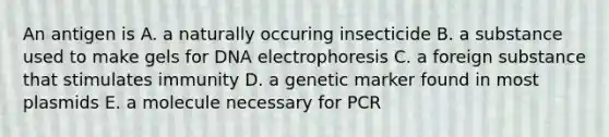 An antigen is A. a naturally occuring insecticide B. a substance used to make gels for DNA electrophoresis C. a foreign substance that stimulates immunity D. a genetic marker found in most plasmids E. a molecule necessary for PCR