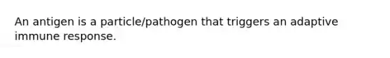 An antigen is a particle/pathogen that triggers an adaptive immune response.