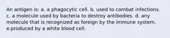 An antigen is: a. a phagocytic cell. b. used to combat infections. c. a molecule used by bacteria to destroy antibodies. d. any molecule that is recognized as foreign by the immune system. e.produced by a white blood cell.