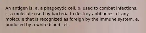 An antigen is: a. a phagocytic cell. b. used to combat infections. c. a molecule used by bacteria to destroy antibodies. d. any molecule that is recognized as foreign by the immune system. e. produced by a white blood cell.