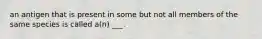 an antigen that is present in some but not all members of the same species is called a(n) ___.