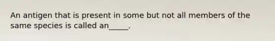An antigen that is present in some but not all members of the same species is called an_____.