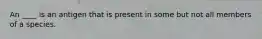 An ____ is an antigen that is present in some but not all members of a species.