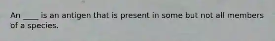 An ____ is an antigen that is present in some but not all members of a species.