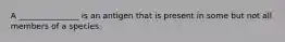 A _______________ is an antigen that is present in some but not all members of a species.