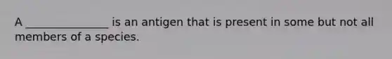 A _______________ is an antigen that is present in some but not all members of a species.