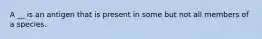 A __ is an antigen that is present in some but not all members of a species.