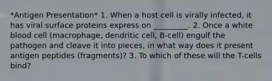 *Antigen Presentation* 1. When a host cell is virally infected, it has viral surface proteins express on _________. 2. Once a white blood cell (macrophage, dendritic cell, B-cell) engulf the pathogen and cleave it into pieces, in what way does it present antigen peptides (fragments)? 3. To which of these will the T-cells bind?