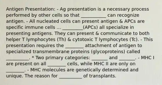 Antigen Presentation: - Ag presentation is a necessary process performed by other cells so that ___________ can recognize antigen. - All nucleated cells can present antigen & APCs are specific immune cells ... _________(APCs) all specialize in presenting antigens. They can present & communicate to both helper T lymphocytes (Th) & cytotoxic T lymphocytes (Tc). - This presentation requires the ________ attachment of antigen to specialized transmembrane proteins (glycoproteins) called __________. * Two primary categories: _______ and _______. - MHC I are present on all ________ cells, while MHC II are only on ________. - MHC molecules are genetically determined and unique. The reason for __________ of transplants.