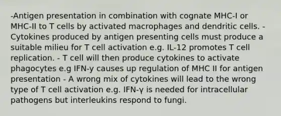 -Antigen presentation in combination with cognate MHC-I or MHC-II to T cells by activated macrophages and dendritic cells. -Cytokines produced by antigen presenting cells must produce a suitable milieu for T cell activation e.g. IL-12 promotes T cell replication. - T cell will then produce cytokines to activate phagocytes e.g IFN-y causes up regulation of MHC II for antigen presentation - A wrong mix of cytokines will lead to the wrong type of T cell activation e.g. IFN-γ is needed for intracellular pathogens but interleukins respond to fungi.