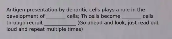 Antigen presentation by dendritic cells plays a role in the development of ________ cells; Th cells become ________ cells through recruit _____________ (Go ahead and look, just read out loud and repeat multiple times)