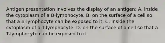 Antigen presentation involves the display of an antigen: A. inside the cytoplasm of a B-lymphocyte. B. on the surface of a cell so that a B-lymphocyte can be exposed to it. C. inside the cytoplasm of a T-lymphocyte. D. on the surface of a cell so that a T-lymphocyte can be exposed to it.