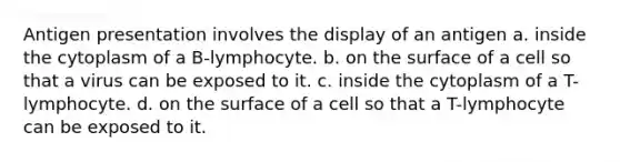 Antigen presentation involves the display of an antigen a. inside the cytoplasm of a B-lymphocyte. b. on the surface of a cell so that a virus can be exposed to it. c. inside the cytoplasm of a T-lymphocyte. d. on the surface of a cell so that a T-lymphocyte can be exposed to it.