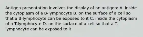 Antigen presentation involves the display of an antigen: A. inside the cytoplasm of a B-lymphocyte B. on the surface of a cell so that a B-lymphocyte can be exposed to it C. inside the cytoplasm of a T-lymphocyte D. on the surface of a cell so that a T-lymphocyte can be exposed to it