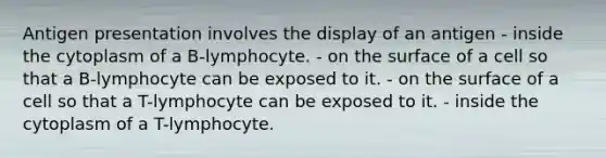 Antigen presentation involves the display of an antigen - inside the cytoplasm of a B-lymphocyte. - on the surface of a cell so that a B-lymphocyte can be exposed to it. - on the surface of a cell so that a T-lymphocyte can be exposed to it. - inside the cytoplasm of a T-lymphocyte.