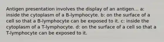 Antigen presentation involves the display of an antigen... a: inside the cytoplasm of a B-lymphocyte. b: on the surface of a cell so that a B-lymphocyte can be exposed to it. c: inside the cytoplasm of a T-lymphocyte. d: on the surface of a cell so that a T-lymphocyte can be exposed to it.