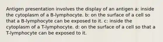 Antigen presentation involves the display of an antigen a: inside the cytoplasm of a B-lymphocyte. b: on the surface of a cell so that a B-lymphocyte can be exposed to it. c: inside the cytoplasm of a T-lymphocyte. d: on the surface of a cell so that a T-lymphocyte can be exposed to it.