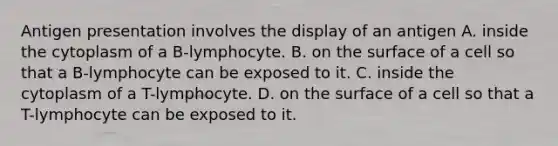 Antigen presentation involves the display of an antigen A. inside the cytoplasm of a B-lymphocyte. B. on the surface of a cell so that a B-lymphocyte can be exposed to it. C. inside the cytoplasm of a T-lymphocyte. D. on the surface of a cell so that a T-lymphocyte can be exposed to it.