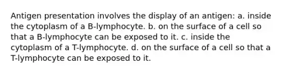 Antigen presentation involves the display of an antigen: a. inside the cytoplasm of a B-lymphocyte. b. on the surface of a cell so that a B-lymphocyte can be exposed to it. c. inside the cytoplasm of a T-lymphocyte. d. on the surface of a cell so that a T-lymphocyte can be exposed to it.