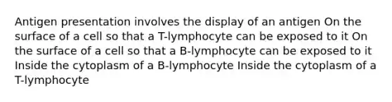 Antigen presentation involves the display of an antigen On the surface of a cell so that a T-lymphocyte can be exposed to it On the surface of a cell so that a B-lymphocyte can be exposed to it Inside the cytoplasm of a B-lymphocyte Inside the cytoplasm of a T-lymphocyte