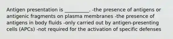 Antigen presentation is __________. -the presence of antigens or antigenic fragments on plasma membranes -the presence of antigens in body fluids -only carried out by antigen-presenting cells (APCs) -not required for the activation of specific defenses