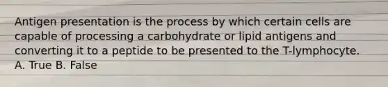 Antigen presentation is the process by which certain cells are capable of processing a carbohydrate or lipid antigens and converting it to a peptide to be presented to the T-lymphocyte. A. True B. False