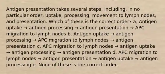 Antigen presentation takes several steps, including, in no particular order, uptake, processing, movement to lymph nodes, and presentation. Which of these is the correct order? a. Antigen uptake → antigen processing → antigen presentation → APC migration to lymph nodes b. Antigen uptake → antigen processing → APC migration to lymph nodes → antigen presentation c. APC migration to lymph nodes → antigen uptake → antigen processing → antigen presentation d. APC migration to lymph nodes → antigen presentation → antigen uptake → antigen processing e. None of these is the correct order.