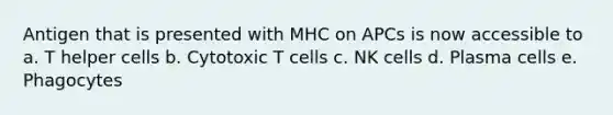 Antigen that is presented with MHC on APCs is now accessible to a. T helper cells b. Cytotoxic T cells c. NK cells d. Plasma cells e. Phagocytes