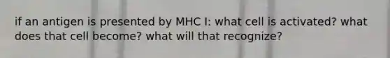 if an antigen is presented by MHC I: what cell is activated? what does that cell become? what will that recognize?