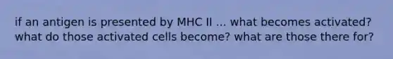 if an antigen is presented by MHC II ... what becomes activated? what do those activated cells become? what are those there for?