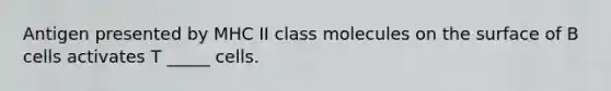 Antigen presented by MHC II class molecules on the surface of B cells activates T _____ cells.