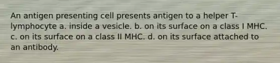 An antigen presenting cell presents antigen to a helper T-lymphocyte a. inside a vesicle. b. on its surface on a class I MHC. c. on its surface on a class II MHC. d. on its surface attached to an antibody.