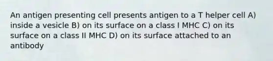 An antigen presenting cell presents antigen to a T helper cell A) inside a vesicle B) on its surface on a class I MHC C) on its surface on a class II MHC D) on its surface attached to an antibody