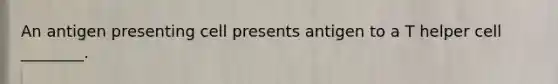 An antigen presenting cell presents antigen to a T helper cell ________.