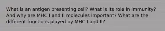 What is an antigen presenting cell? What is its role in immunity? And why are MHC I and II molecules important? What are the different functions played by MHC I and II?