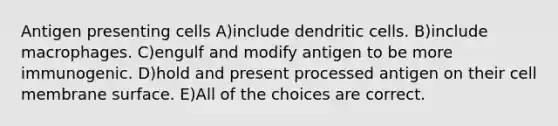 Antigen presenting cells A)include dendritic cells. B)include macrophages. C)engulf and modify antigen to be more immunogenic. D)hold and present processed antigen on their cell membrane surface. E)All of the choices are correct.