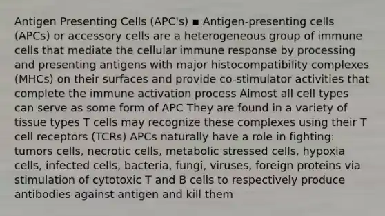 Antigen Presenting Cells (APC's) ▪ Antigen-presenting cells (APCs) or accessory cells are a heterogeneous group of immune cells that mediate the cellular immune response by processing and presenting antigens with major histocompatibility complexes (MHCs) on their surfaces and provide co-stimulator activities that complete the immune activation process Almost all cell types can serve as some form of APC They are found in a variety of tissue types T cells may recognize these complexes using their T cell receptors (TCRs) APCs naturally have a role in fighting: tumors cells, necrotic cells, metabolic stressed cells, hypoxia cells, infected cells, bacteria, fungi, viruses, foreign proteins via stimulation of cytotoxic T and B cells to respectively produce antibodies against antigen and kill them