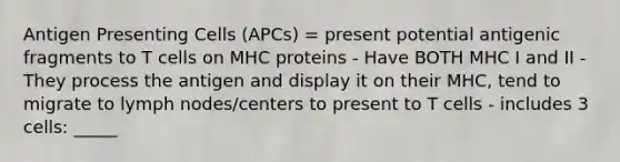 Antigen Presenting Cells (APCs) = present potential antigenic fragments to T cells on MHC proteins - Have BOTH MHC I and II - They process the antigen and display it on their MHC, tend to migrate to lymph nodes/centers to present to T cells - includes 3 cells: _____