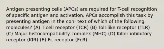 Antigen presenting cells (APCs) are required for T-cell recognition of specific antigen and activation. APCs accomplish this task by presenting antigen in the con- text of which of the following molecules? (A) T-cell receptor (TCR) (B) Toll-like receptor (TLR) (C) Major histocompatibility complex (MHC) (D) Killer inhibitory receptor (KIR) (E) Fc receptor (FcR)