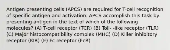 Antigen presenting cells (APCS) are required for T-cell recognition of specific antigen and activation. APCS accomplish this task by presenting antigen in the text of which of the following molecules? (A) T-cell receptor (TCR) (B) Toll- -like receptor (TLR) (C) <a href='https://www.questionai.com/knowledge/ku3e1cGn1J-major-histocompatibility-complex' class='anchor-knowledge'>major histocompatibility complex</a> (MHC) (D) Killer inhibitory receptor (KIR) (E) Fc receptor (FcR)