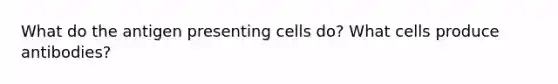 What do the antigen presenting cells do? What cells produce antibodies?