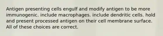 Antigen presenting cells engulf and modify antigen to be more immunogenic. include macrophages. include dendritic cells. hold and present processed antigen on their cell membrane surface. All of these choices are correct.