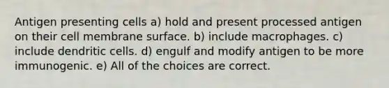 Antigen presenting cells a) hold and present processed antigen on their cell membrane surface. b) include macrophages. c) include dendritic cells. d) engulf and modify antigen to be more immunogenic. e) All of the choices are correct.